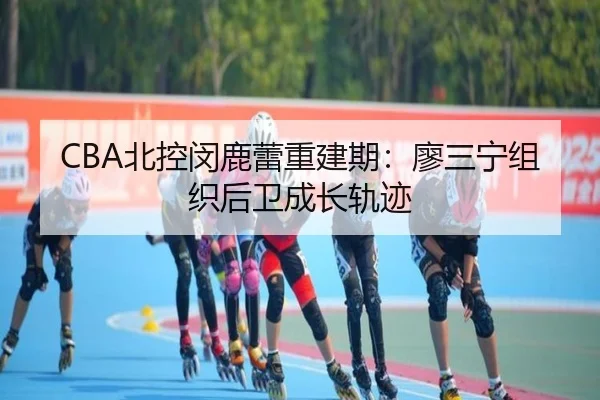 CBA北控闵鹿蕾重建期：廖三宁组织后卫成长轨迹